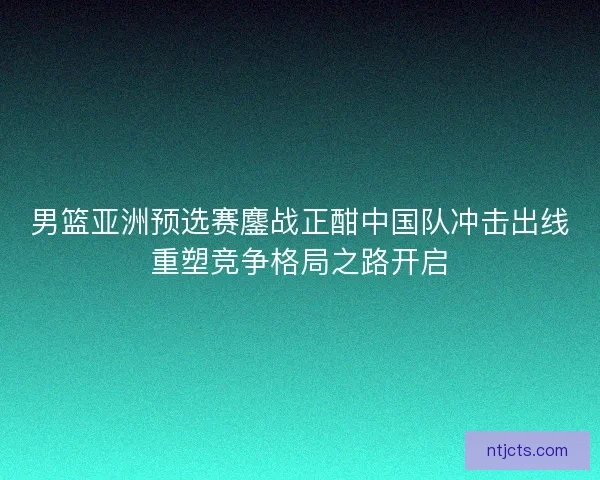 男篮亚洲预选赛鏖战正酣中国队冲击出线重塑竞争格局之路开启