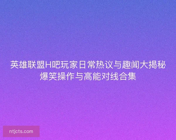 英雄联盟H吧玩家日常热议与趣闻大揭秘爆笑操作与高能对线合集