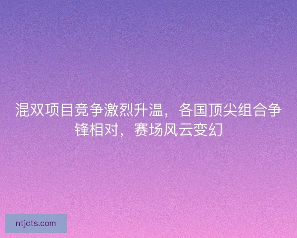 混双项目竞争激烈升温，各国顶尖组合争锋相对，赛场风云变幻