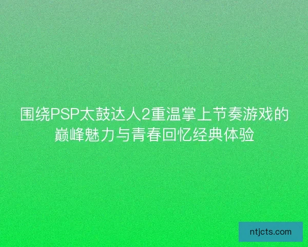 围绕PSP太鼓达人2重温掌上节奏游戏的巅峰魅力与青春回忆经典体验