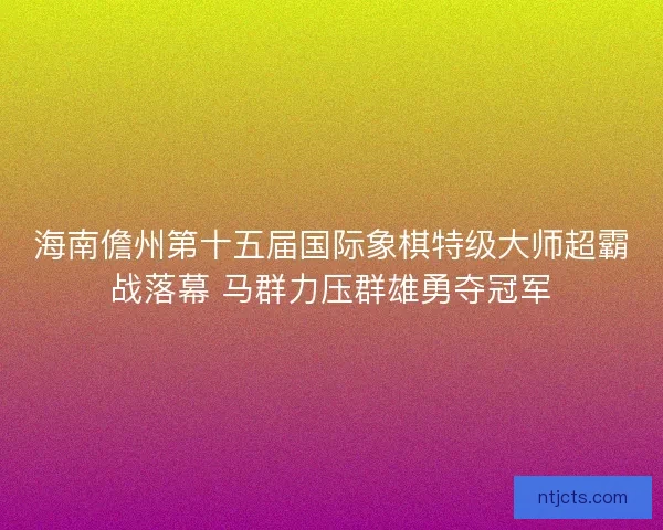 海南儋州第十五届国际象棋特级大师超霸战落幕 马群力压群雄勇夺冠军